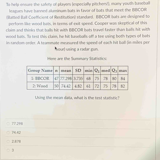 To help ensure the safety of players (especially pitchers!), many youth baseball
leagues have banned aluminum bats in favor of bats that meet the BBCOR
(Batted Ball Coefficient of Restitution) standard. BBCOR bats are designed to
perform like wood bats, in terms of exit speed. Cooper was skeptical of this
claim and thinks that balls hit with BBCOR bats travel faster than balls hit with
wood bats. To test this claim, he hit baseballs off a tee using both types of bats
in random order. A teammate measured the speed of each hit ball (in miles per
hour) using a radar gun.
Here are the Summary Statistics:
Using the mean data, what is the test statistic?
77.298
74.42
2.878
3