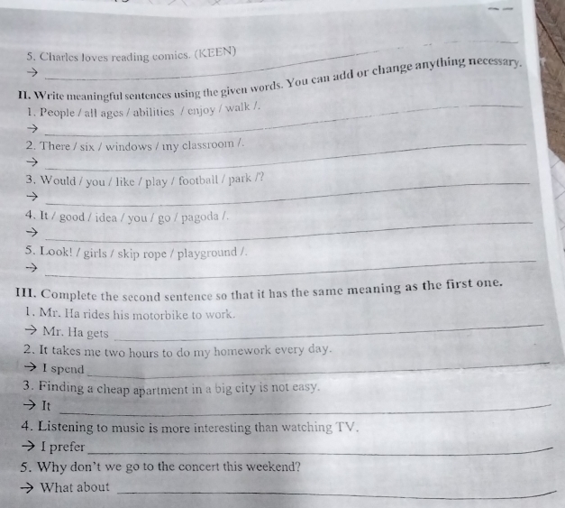 Charles loves reading comics. (KEEN) 
II. Write meaningful sentences using the given words. You can add or change anything necessary 
1. People / all ages / abilities / enjoy / walk /. 
2. There / six / windows / my classroom /. 
3. Would / you / like / play / football / park /? 
4. It / good / idea / you / go / pagoda /. 
_ 
5. Look! / girls / skip rope / playground /. 
III. Complete the second sentence so that it has the same meaning as the first one. 
_ 
1. Mr. Ha rides his motorbike to work. 
Mr. Ha gets 
2. It takes me two hours to do my homework every day. 
I spend 
_ 
3. Finding a cheap apartment in a big city is not easy. 
It_ 
4. Listening to music is more interesting than watching TV. 
I I prefer_ 
5. Why don't we go to the concert this weekend? 
What about 
_