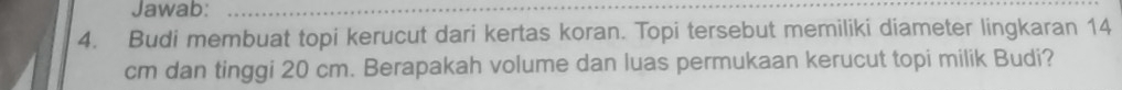 Jawab:_ 
4. Budi membuat topi kerucut dari kertas koran. Topi tersebut memiliki diameter lingkaran 14
cm dan tinggi 20 cm. Berapakah volume dan luas permukaan kerucut topi milik Budi?