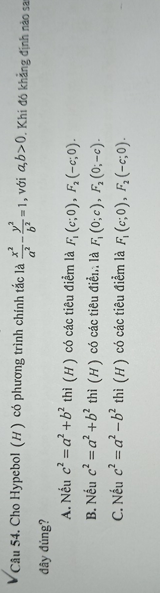 Cho Hypebol (H ) có phương trình chính tắc là  x^2/a^2 - y^2/b^2 =1 , với a, b>0. Khi đó khẳng định nào sa
đây đúng?
A. Nếu c^2=a^2+b^2 thì (H) có các tiêu điểm là F_1(c;0), F_2(-c;0).
B. Nếu c^2=a^2+b^2 thì (H ) có các tiêu điển là F_1(0;c), F_2(0;-c).
C. Nếu c^2=a^2-b^2 thì (H ) có các tiêu điểm là F_1(c;0), F_2(-c;0).