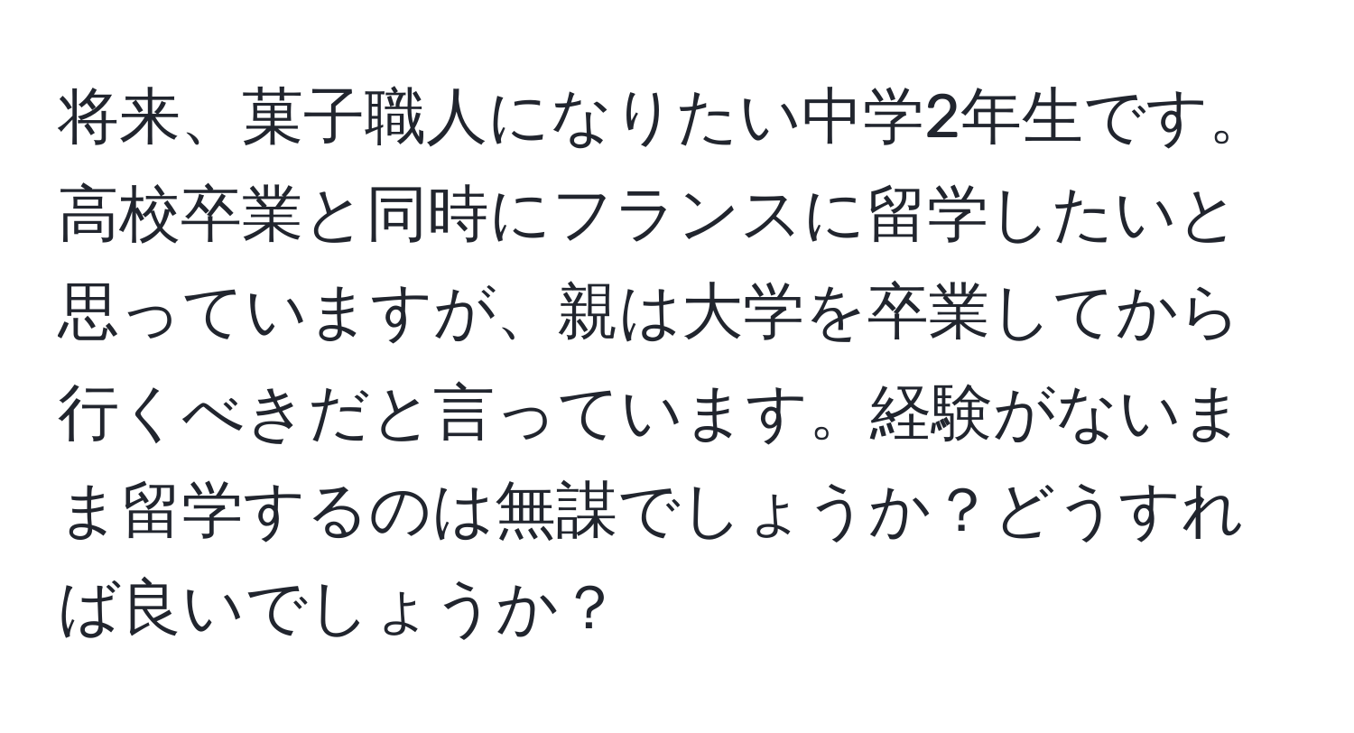 将来、菓子職人になりたい中学2年生です。高校卒業と同時にフランスに留学したいと思っていますが、親は大学を卒業してから行くべきだと言っています。経験がないまま留学するのは無謀でしょうか？どうすれば良いでしょうか？