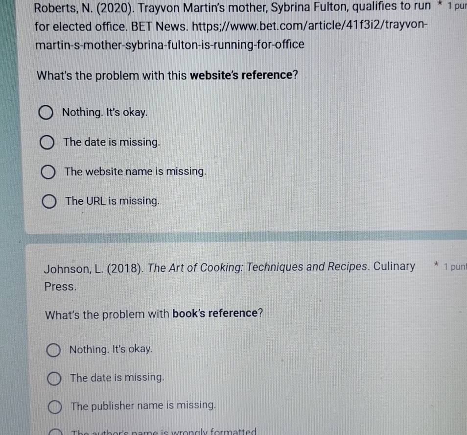 Roberts, N. (2020). Trayvon Martin's mother, Sybrina Fulton, qualifies to run * 1 pur
for elected office. BET News. https;//www.bet.com/article/41f3i2/trayvon-
martin-s-mother-sybrina-fulton-is-running-for-office
What's the problem with this website's reference?
Nothing. It's okay.
The date is missing.
The website name is missing.
The URL is missing.
Johnson, L. (2018). The Art of Cooking: Techniques and Recipes. Culinary * 1 punt
Press.
What's the problem with book's reference?
Nothing. It's okay.
The date is missing.
The publisher name is missing.
The author's name is wrongly formatted