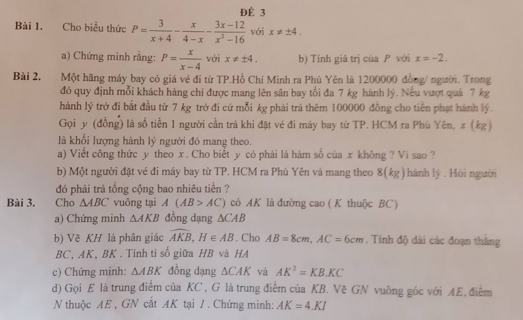 ĐÉ 3
Bài 1. Cho biểu thức P= 3/x+4 - x/4-x - (3x-12)/x^2-16  với x!= ± 4.
a) Chứng minh rằng: P= x/x-4  với x!= ± 4. b) Tính giá trị của P với x=-2.
Bài 2. Một hãng máy bay có giá vé đi từ TP.Hồ Chí Minh ra Phú Yên là 1200000 đồng/ người. Trong
đó quy định mỗi khách hàng chi được mang lên sân bay tối đa 7 kg hành lý. Nếu vượt quá 7 kg
hành lý trở đi bắt đầu từ 7 kg trở đi cứ mỗi kg phải trả thêm 100000 đồng cho tiên phạt hành lý.
Gọi y (đồng) là số tiền 1 người cần trả khi đặt vé đi máy bay từ TP. HCM ra Phú Yên, x (kg)
là khối lượng hành lý người đó mang theo.
a) Viết công thức y theo x . Cho biết y có phải là hàm số của x không ? Vi sao ?
b) Một người đặt vé đi máy bay từ TP. HCM ra Phú Yên và mang theo 8(kg) ành lý : Hội người
đó phải trả tổng cộng bao nhiêu tiền ?
Bài 3. Cho △ ABC vuông tại A(AB>AC) có AK là đường cao ( K thuộc BC)
a) Chứng minh △ AKB đồng dạng △ CAB
b) Vẽ KH là phân giác widehat AKB,H∈ AB. Cho AB=8cm,AC=6cm. Tính độ dài các đoạn thăng
BC, AK, BK . Tính tỉ số giữa HB và HA
c) Chứng minh: △ ABK đồng dạng △ CAK và AK^2=KB.KC
d) Gọi E là trung điểm của KC , G là trung điểm của KB. Vẽ GN vuông góc với AE, điểm
N thuộc AE , GN cắt AK tại J . Chứng minh: AK=4.KI