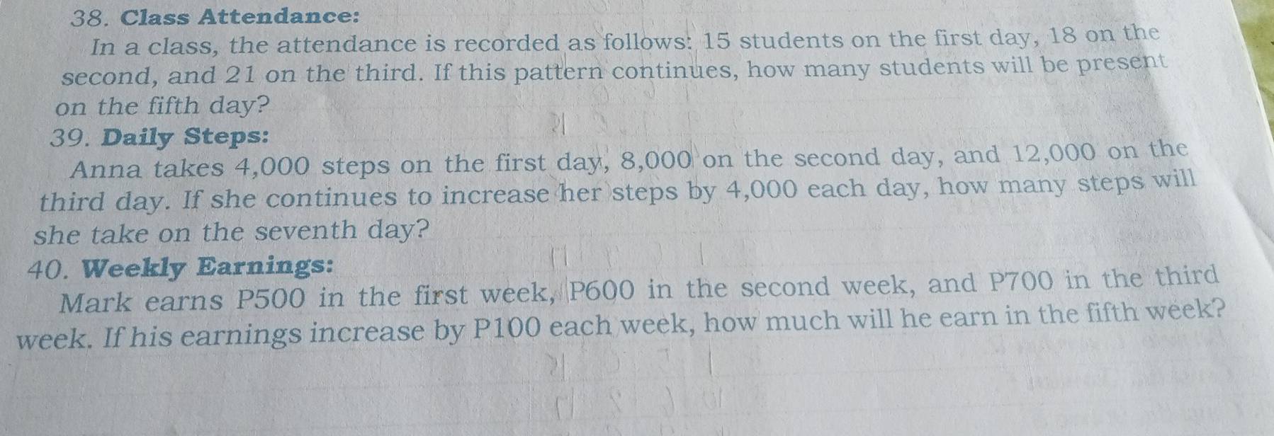 Class Attendance: 
In a class, the attendance is recorded as follows: 15 students on the first day, 18 on the 
second, and 21 on the third. If this pattern continues, how many students will be present 
on the fifth day? 
39. Daily Steps: 
Anna takes 4,000 steps on the first day, 8,000 on the second day, and 12,000 on the 
third day. If she continues to increase her steps by 4,000 each day, how many steps will 
she take on the seventh day? 
40. Weekly Earnings: 
Mark earns P500 in the first week, P600 in the second week, and P700 in the third
week. If his earnings increase by P100 each week, how much will he earn in the fifth week?