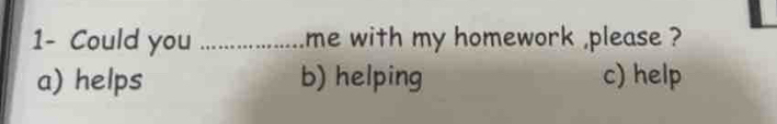 1- Could you _me with my homework ,please ?
a) helps b) helping c) help