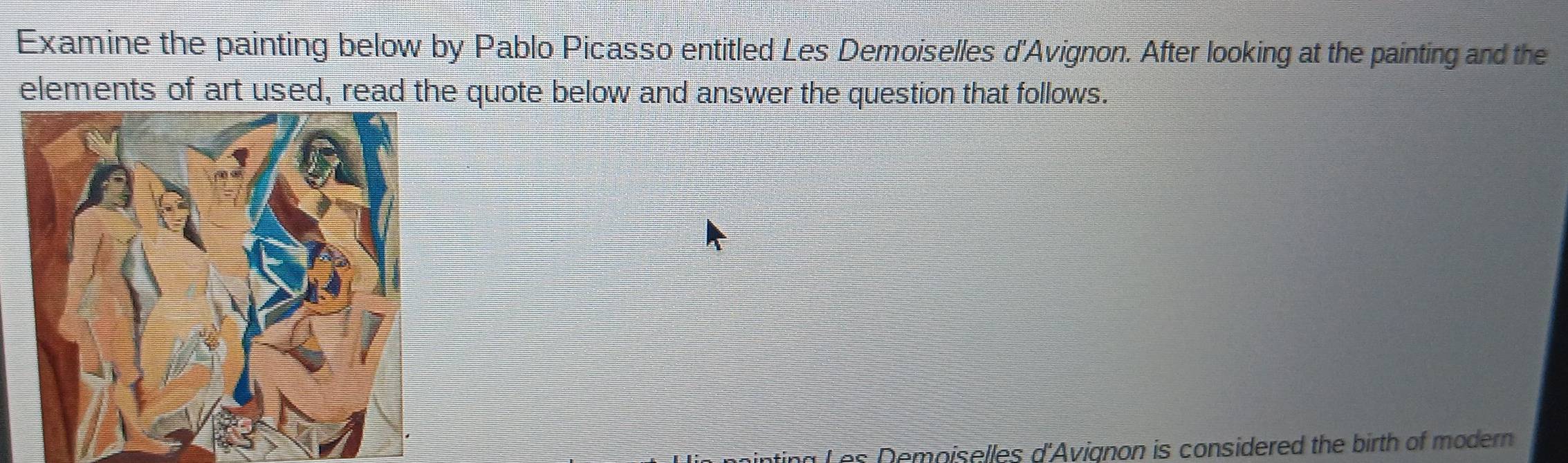 Examine the painting below by Pablo Picasso entitled Les Demoiselles d'Avignon. After looking at the painting and the 
elements of art used, read the quote below and answer the question that follows. 
Les Demoiselles d'Avignon is considered the birth of modern