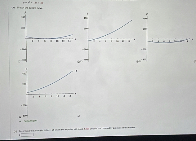 p=x^2+12x+36
(a) Sketch the supply curve. 




② 
(b) Determine the price (in dollars) at which the supplier will make 2,000 units of the commodity available in the market. 
□