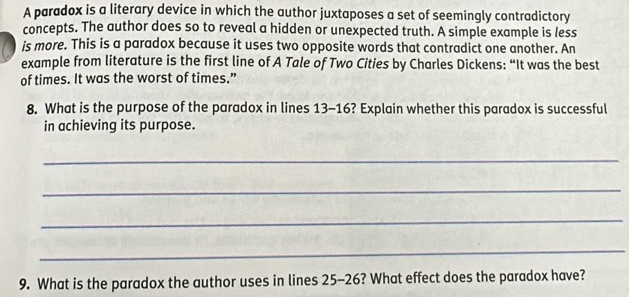 A paradox is a literary device in which the author juxtaposes a set of seemingly contradictory 
concepts. The author does so to reveal a hidden or unexpected truth. A simple example is less 
is more. This is a paradox because it uses two opposite words that contradict one another. An 
example from literature is the first line of A Tale of Two Cities by Charles Dickens: “It was the best 
of times. It was the worst of times.” 
8. What is the purpose of the paradox in lines 13-16? Explain whether this paradox is successful 
in achieving its purpose. 
_ 
_ 
_ 
_ 
9. What is the paradox the author uses in lines 25-26? What effect does the paradox have?