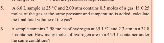 A 6.0 L sample at 25°C and 2.00 atm contains 0.5 moles of a gas. If 0.25
moles of the gas at the same pressure and temperature is added, calculate 
the final total volume of the gas? 
6. A sample contains 2.98 moles of hydrogen at 35.1°C and 2.3 atm in a 32.8
L container. How many moles of hydrogen are in a 45.3 L container under 
the same conditions?