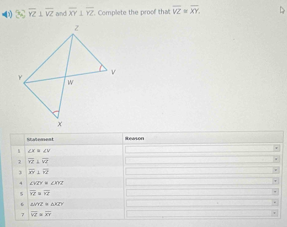 overline YZ⊥ overline VZ and overline XY⊥ overline YZ. Complete the proof that overline VZ≌ overline XY. 
Statement Reason 
1 ∠ X≌ ∠ V
2 overline YZ⊥ overline VZ
3 overline XY⊥ overline YZ
4 ∠ VZY≌ ∠ XYZ
5 overline YZ≌ overline YZ
6 △ VYZ≌ △ XZY
7 overline VZ≌ overline XY