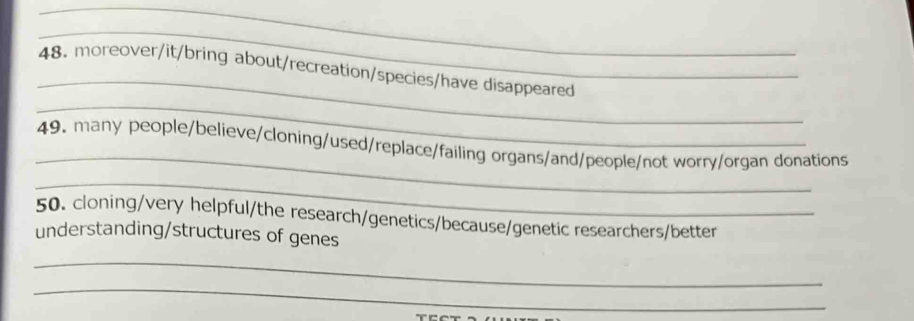 moreover/it/bring about/recreation/species/have disappeared 
_ 
_ 
49. many people/believe/cloning/used/replace/failing organs/and/people/not worry/organ donations 
_ 
50. cloning/very helpful/the research/genetics/because/genetic researchers/better 
understanding/structures of genes 
_ 
_