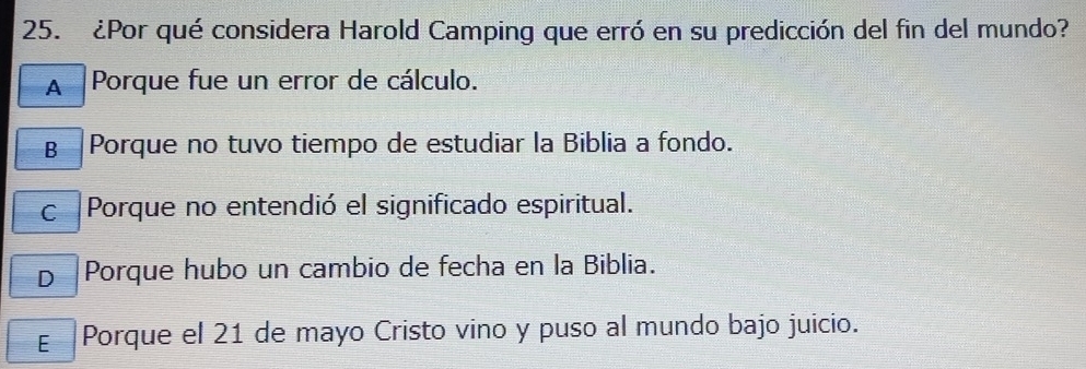 ¿Por qué considera Harold Camping que erró en su predicción del fin del mundo?
A Porque fue un error de cálculo.
B Porque no tuvo tiempo de estudiar la Biblia a fondo.
c Porque no entendió el significado espiritual.
D |Porque hubo un cambio de fecha en la Biblia.
E Porque el 21 de mayo Cristo vino y puso al mundo bajo juicio.