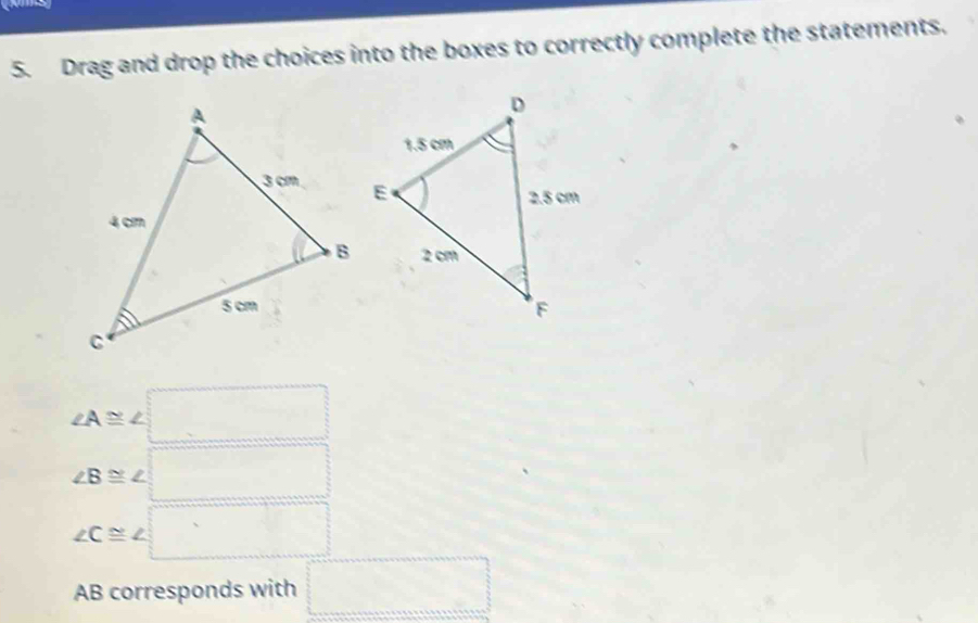 Drag and drop the choices into the boxes to correctly complete the statements.
∠ A≌ ∠ □
∠ B≌ ∠ □
∠ C≌ ∠ □
AB corresponds with □