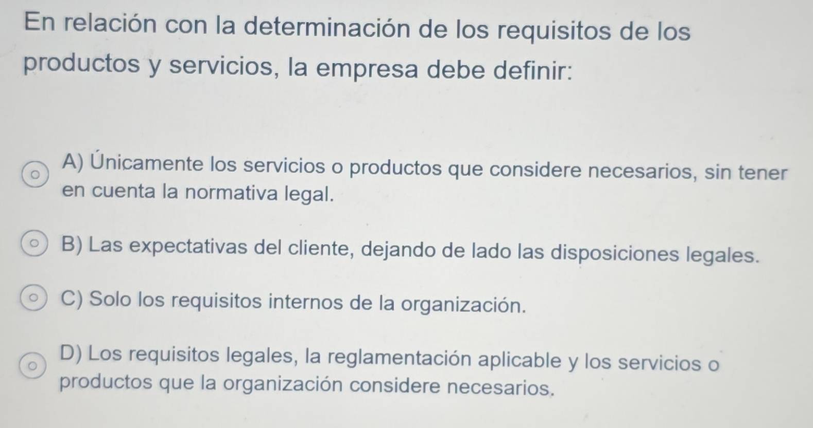 En relación con la determinación de los requisitos de los
productos y servicios, la empresa debe definir:
A) Únicamente los servicios o productos que considere necesarios, sin tener
en cuenta la normativa legal.
B) Las expectativas del cliente, dejando de lado las disposiciones legales.
C) Solo los requisitos internos de la organización.
D) Los requisitos legales, la reglamentación aplicable y los servicios o
productos que la organización considere necesarios.