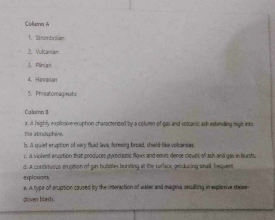 Column A
1. Strombolian
2. Vulcanian
3. Plinian
4. Hawaiian
5. Phreatomagmatic
Column B
a. A highly explosive eruption characterized by a column of gas and volcanic ash extending high into
the atmosphere.
b. A quiet eruption of very fluid lava, forming broad, shield-like volcanoes.
c. A violent eruption that produces pyroclastic flows and emits dense clouds of ash and gas in bursts.
d. A continuous eruption of gas bubbles bursting at the surface, producing small, frequent
explosions.
e. A type of eruption caused by the interaction of water and magma, resulting in explosive steam-
driven blasts.