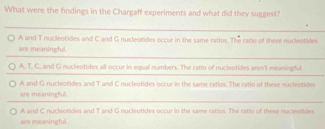 What were the findings in the Chargaff experiments and what did they suggest?
A and T nucleotides and C and G nucleotides occur in the same ratios. The ratio of these nucleotides
are meaningful.
A, T, C, and G nucleotides all occur in equal numbers. The ratio of nucleotides aren't meaningful.
A and G nucleotides and T and C nucleotides occur in the same ratios. The ratio of these nucleotides
are meaningful.
A and C nucleotides and T and G nucleotides occur in the same ratios. The ratio of these nucleotides
are meaningful.