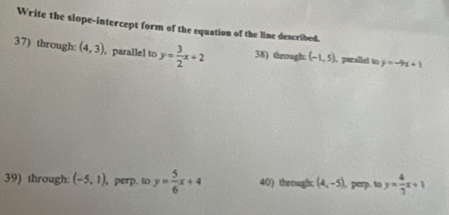 Write the slope-intercept form of the equation of the line described. 
37) through: (4,3) , parallel to y= 3/2 x+2 38) through: (-1,5) pazalicl to y=-9x+1
39) through: (-5,1) , perp. to y= 5/6 x+4 40) through: (4,-5) perp. to y= 4/7 x+1