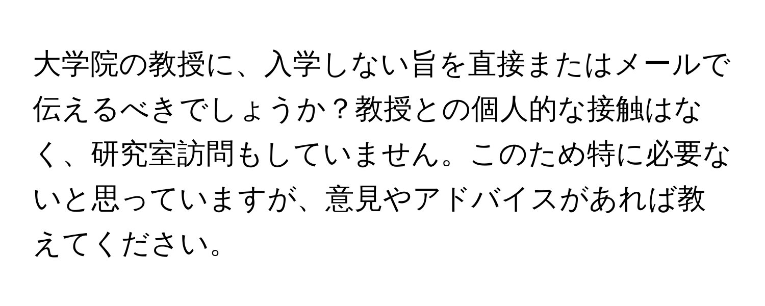 大学院の教授に、入学しない旨を直接またはメールで伝えるべきでしょうか？教授との個人的な接触はなく、研究室訪問もしていません。このため特に必要ないと思っていますが、意見やアドバイスがあれば教えてください。