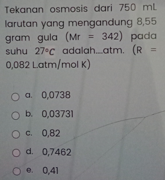 Tekanan osmosis dari 750 mL
larutan yang mengandung 8,55
gram gula (Mr=342) pada
suhu 27°C adalah....atm. (R=
0,082 L. atm/mol K)
a. 0,0738
b. 0,03731
c. 0,82
d. 0,7462
e. 0,41