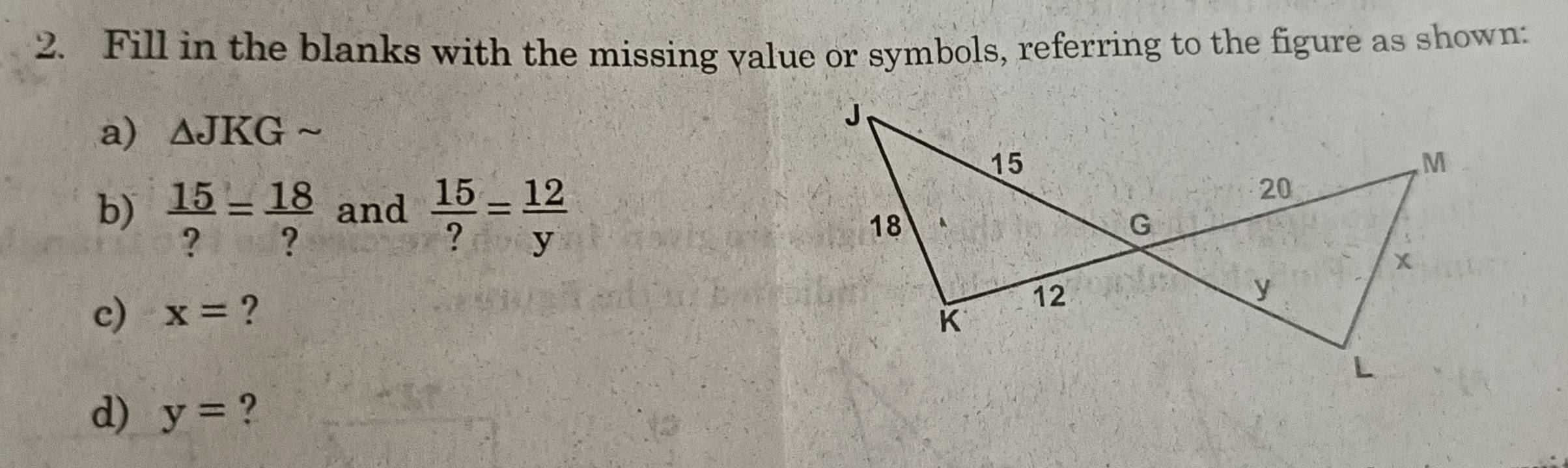 Fill in the blanks with the missing value or symbols, referring to the figure as shown: 
a) △ JKGsim
b)  15/? = 18/?  and  15/? = 12/y 
c) x= ? 
d) y= ?