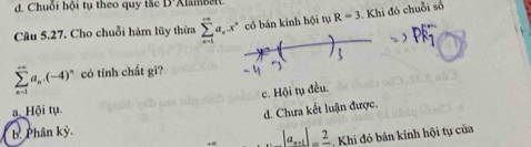 d. Chuỗi hội t theo quy tắc B'Xlam b e
Câu 5.27. Cho chuỗi hàm lũy thừa sumlimits _(n=1)^(+∈fty)a_n.x^n có bán kinh hội tụ R=3 Khi đó chuỗi số
sumlimits _(n=1)^(∈fty)a_n.(-4)^n có tính chất gì?
c. Hội tụ đều.
a. Hội tụ.
d. Chưa kết luận được.
b. Phân kỳ.
|a_n+1|=frac 2 Khi đó bán kính hội tụ của