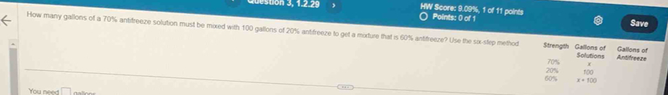 tion 3, 1.2.29 、 HW Score: 9.09%, 1 of 11 points 
Points: 0 of 1 
Save 
How many gallons of a 70% antifreeze solution must be mixed with 100 gallons of 20% antifreeze to get a mixture that is 60% antifreeze? Use the six-step method Strength Gallons of Solutions Antifreeze Gallons of
70%
20% 100
60% x+100
You need □