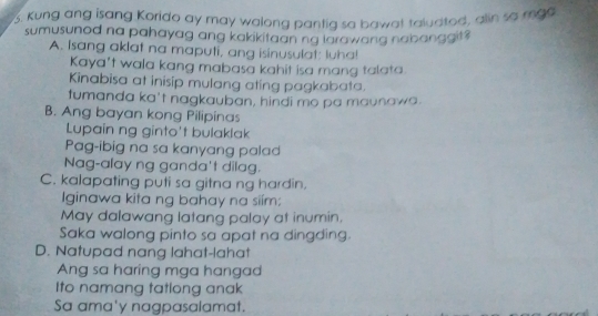 Kung ang isang Korido ay may walong pantig sa bawat taludtod, alin so mga
sumusunod na pahayag ang kakikitaan ng larawang nabanggit?
A. Isang aklat na maputi, ang isinusulat: luha!
Kaya't wala kang mabasa kahit isa mang talata.
Kinabisa at inisip mulang ating pagkabata.
tumanda ka't nagkauban, hindi mo pa maunawa.
B. Ang bayan kong Pilipinas
Lupain ng ginto't bulaklak
Pag-ibig na sa kanyang palad
Nag-alay ng ganda't dilag.
C. kalapating puti sa gitna ng hardin.
Iginawa kita ng bahay na siím;
May dalawang latang palay at inumin.
Saka walong pinto sa apat na dingding.
D. Natupad nang lahat-lahat
Ang sa haring mga hangad
Ito namang tatlong anak
Sa ama'y nagpasalamat.