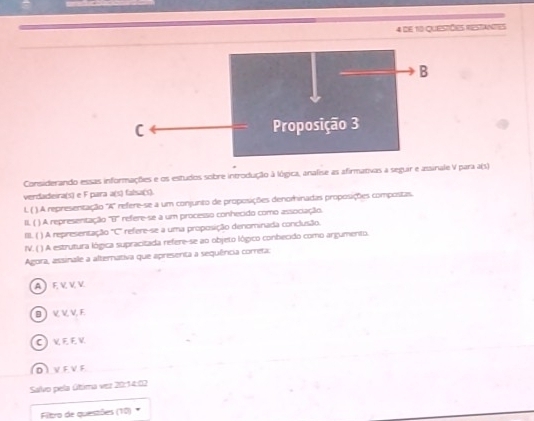 de 10 questões restantes
Considerando essas informações e os estudos sobre introdução à lógica, analise as afirmativas a seguir e assinale V para a(s)
verdadeira(s) e F para a(s) falsa(s).
L ( ). A representação 'A' refere-se a um conjunto de proposições denomhinadas proposições compostas.
II, ( ) A representação overline ur * refere-se a um processo conhecido como associação.
III. ( ) A representação overline C refere-se a uma proposição denominada conclusão.
IV. ( ) A estrutura lógica supracitada refere-se ao objeto lógico conbecido como argumento.
Agora, assinale a alternativa que apresenta a sequência cometa:
AEVVV
BVVV E
C VEEV
DVEVE
Salvo pela última vez 20:14:02
Filtro de questões (10)