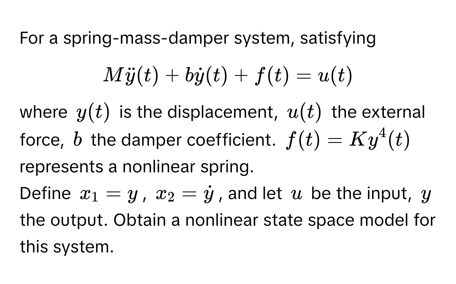 For a spring-mass-damper system, satisfying 
$Mddoty(t) + bdoty(t) + f(t) = u(t)$ 
where $y(t)$ is the displacement, $u(t)$ the external force, $b$ the damper coefficient. $f(t) = Ky^(4(t)$ represents a nonlinear spring.

Define $x_1 = y$, $x_2 = doty)$, and let $u$ be the input, $y$ the output. Obtain a nonlinear state space model for this system.