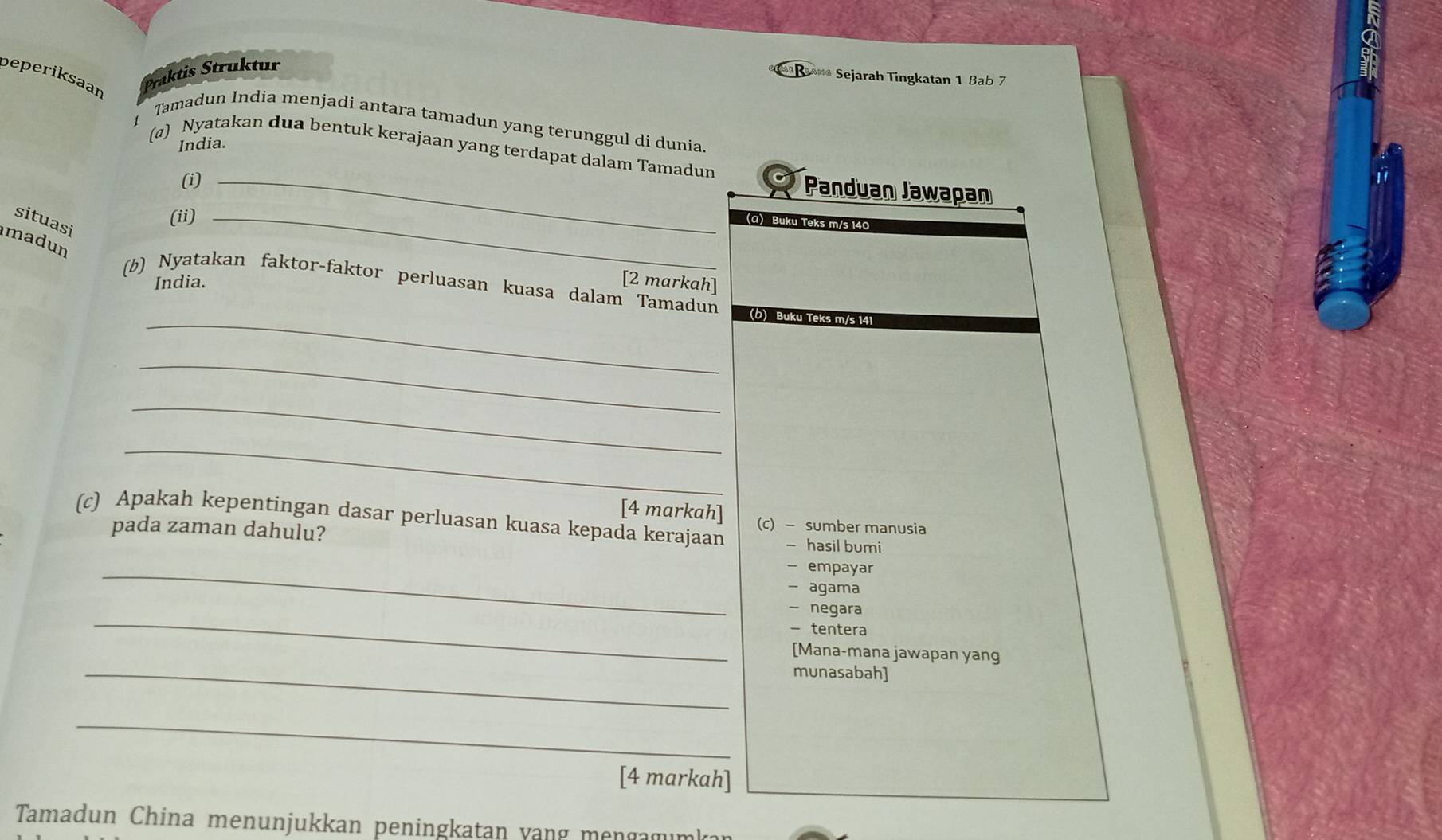 peperiksaan 
Traktis Struktur 
Brane Sejarah Tingkatan 1 Bab 7 
Tamadun India menjadi antara tamadun yang terunggul di dunia. 
India. 
(@) Nyatakan dua bentuk kerajaan yang terdapat dalam Tamadun 
(i)_ 
Panduan Jawapan 
(ii)_ 
situasi 
(α) Buku Teks m/s 140
madun 
India. [2 markah] 
(b) Nyatakan faktor-faktor perluasan kuasa dalam Tamadun 
_(b) Buku Teks m/s 141
_ 
_ 
_ 
[4 markah] (c) - sumber manusia 
(c) Apakah kepentingan dasar perluasan kuasa kepada kerajaan - hasil bumi 
pada zaman dahulu? 
_- empayar 
- agama 
_ 
- negara 
- tentera 
[Mana-mana jawapan yang 
_munasabah] 
_ 
[4 markah] 
Tamadun China menunjukkan peningkatan vang menga gu