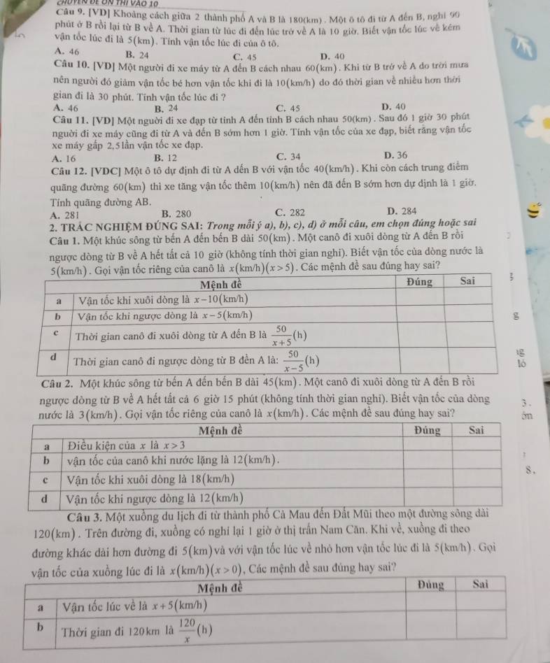 choven để ơn thí vào 10
Câu 9. [VD] Khoảng cách giữa 2 thành phố A và B là 180(km) . Một ô tô đi từ A đến B, nghỉ 90
phút ở B rồi lại từ B về A. Thời gian từ lúc đi đến lúc trở về A là 10 giờ. Biết vận tốc lúc về kêm
vận tốc lúc đi là 5(km). Tính vận tốc lúc đi của ô tô.
A. 46 B. 24 C. 45 D. 40
Câu 10. [VD] Một người đi xe máy từ A đến B cách nhau 60(km). Khi từ B trở về A do trời mưa
nên người đó giảm vận tốc bé hơn vận tốc khi đi là 10(km/h) do đó thời gian về nhiều hơn thời
gian đi là 30 phút. Tinh vận tốc lúc đi ?
A. 46 B. 24 C. 45 D. 40
Câu 11. [VD] Một nguời đi xe đạp từ tỉnh A đến tinh B cách nhau 50(km) . Sau đó 1 giờ 30 phút
người đi xe máy cũng đi từ A và đến B sớm hơn 1 giờ. Tính vận tốc của xe đạp, biết rằng vận tốc
xe máy gấp 2,5 lần vận tốc xe đạp.
A. 16 B. 12 C. 34 D. 36
Câu 12. [VDC] Một ô tô dự định đi từ A dến B với vận tốc 40(km/h) . Khi còn cách trung điểm
quãng đường 60(km) thì xe tăng vận tốc thêm 10(km/h) nên đã đến B sớm hơn dự dịnh là 1 giờ.
Tính quãng đường AB.
A. 281 B. 280 C. 282 D. 284
2. TRÁC NGHIỆM ĐÚNG SAI: Trong mỗi ý a), b), c), d) ở mỗi câu, em chọn đúng hoặc sai
Câu 1. Một khúc sông từ bến A đến bến B dài 50(km). Một canô đi xuôi dòng từ A đến B rồi
ngược dòng từ B về A hết tất cả 10 giờ (không tính thời gian nghi). Biết vận tốc của dòng nước là
n tốc riêng của canô là x(km/h) (x>5). Các mệnh đề sau đúng hay sai?
Cầu 2. Một khúc sông từ bến A đến bến B dài 45(km). Một canô đi xuôi dòng từ A đến B rồi
ngược dòng từ B về A hết tất cả 6 giờ 15 phút (không tính thời gian nghi). Biết vận tốc của dòng 3 .
nước là 3(km/h). Gọi vận tốc riêng của canô là x(km/h). Các mệnh đề sau đúng hay sai? 5m
Câu 3. Một xuồng du lịch đi từ thành phố Cả Mau đến Đất Mũi theo một đường sông dài
120(km) . Trên đường đi, xuồng có nghỉ lại 1 giờ ở thị trấn Nam Căn. Khi về, xuồng đi theo
đường khác dài hơn đường đi 5(km)và với vận tốc lúc về nhỏ hơn vận tốc lúc đi là 5(km/h). Gọi
vận tốc của xuồng lúc đi là x(km/h)(x>0) , Các mệnh đề sau đúng hay sai?