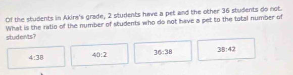 Of the students in Akira's grade, 2 students have a pet and the other 36 students do not.
What is the ratio of the number of students who do not have a pet to the total number of
students?
4:38 40:2 36:38 38:42