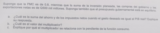 Suponga que la PMC es de 0.8, mientras que la suma de la inversión planeada, las compras del gobierno y las 
exportaciones netas es de Q500 mil millones. Suponga también que el presupuesto gubernamental está en equilibrio. 
a. ¿Cuál es la suma del ahorro y de los impuestos netos cuando el gasto deseado es igual al PIB real? Explique 
su respuesta. 
b. ¿Cuál es el valor del multiplicador? 
c. Explique por qué el multiplicador se relaciona con la pendiente de la función consumo.