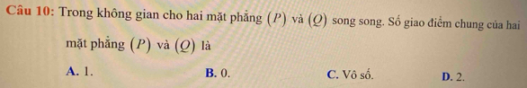 Trong không gian cho hai mặt phẳng (P) và (Q) song song. Số giao điểm chung của hai
mặt phẳng (P) và (Q) là
A. 1. B. 0. C. Vô số. D. 2.