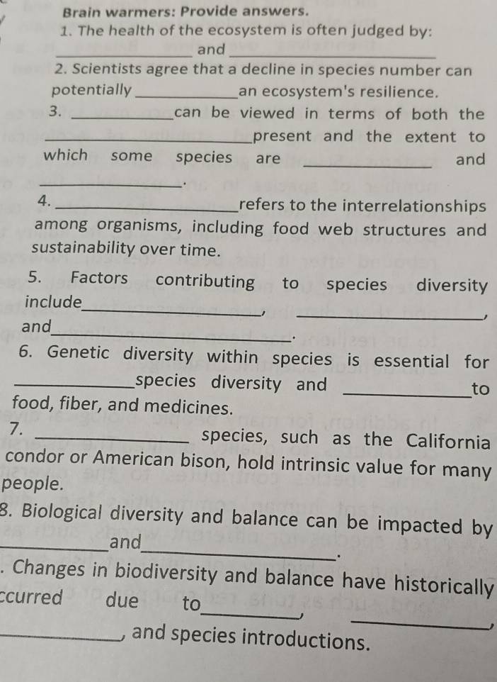 Brain warmers: Provide answers. 
1. The health of the ecosystem is often judged by: 
_and_ 
2. Scientists agree that a decline in species number can 
potentially_ an ecosystem's resilience. 
3. _can be viewed in terms of both the 
_present and the extent to 
which some species are _and 
_. 
4. _refers to the interrelationships 
among organisms, including food web structures and 
sustainability over time. 
5. Factors contributing to species diversity 
_ 
_ 
include 
_ 
and 
. 
6. Genetic diversity within species is essential for 
_species diversity and _to 
food, fiber, and medicines. 
7. _species, such as the California 
condor or American bison, hold intrinsic value for many 
people. 
8. Biological diversity and balance can be impacted by 
_ 
_and 
. 
. Changes in biodiversity and balance have historically 
_ 
ccurred due to 
1 
_ 
1 
_, and species introductions.