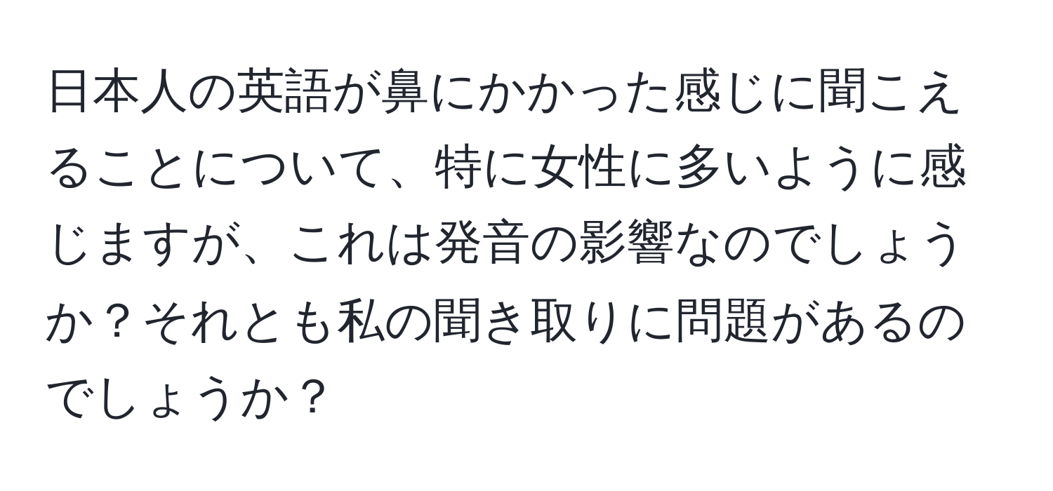 日本人の英語が鼻にかかった感じに聞こえることについて、特に女性に多いように感じますが、これは発音の影響なのでしょうか？それとも私の聞き取りに問題があるのでしょうか？