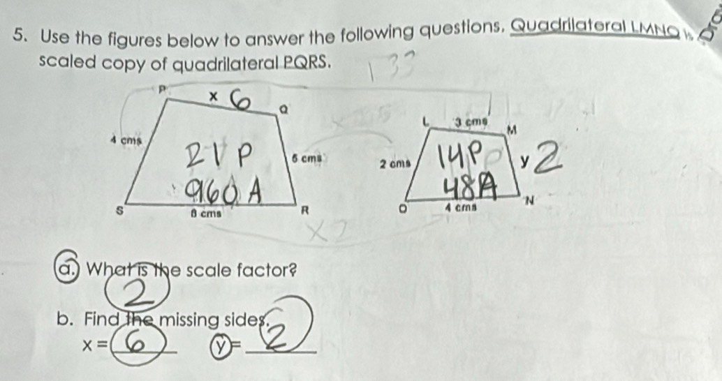 Use the figures below to answer the following questions. Quadrilateral LMNQ
scaled copy of quadrilateral PQRS. 

a. What is the scale factor? 
_ 
b. Find the missing sides.
x= _
y= _