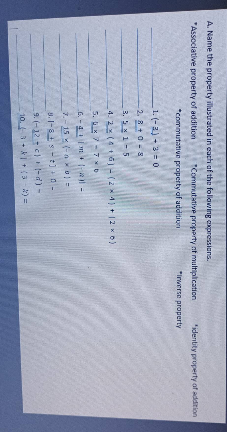 Name the property illustrated in each of the following expressions. 
*Associative property of addition *Commutative property of multiplication *identity property of addition 
*commutative property of addition *Inverse property 
_1. (-_ _ 3)+3=0
_2. _ 8+0=8
_3. _ 5* 1=5
_4. _ _ 2* (4+6)=(2* 4)+(2* 6)
_ 
5. _ 6* 7=7* 6
__6. -_ _ 4+[m+(-n)]=
_ 
7. -_ 15* (-a* b)=
_ 
8. [-8+s-t]+0=
_ 
9. (-_ _ 12+c)+(-d)=
_10. (-3+k)+(3-k)=