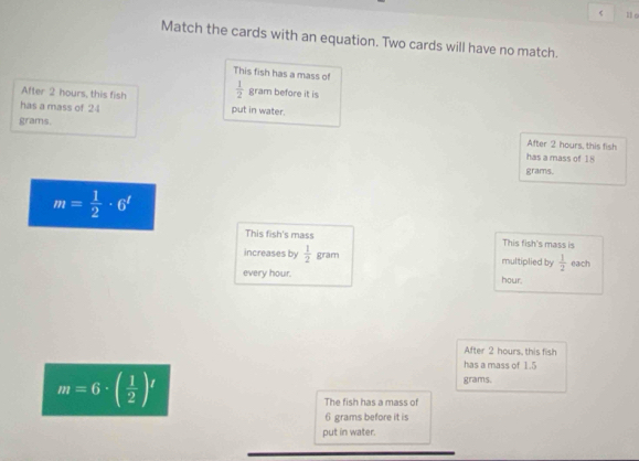 Match the cards with an equation. Two cards will have no match.
This fish has a mass of
After 2 hours, this fish  1/2  gram before it is
has a mass of 24 put in water.
grams.
After 2 hours, this fish
has a mass of 18
grams.
m= 1/2 · 6'
This fish's mass This fish's mass is
increases by  1/2  gram multiplied by  1/2  each
every hour. hour.
After 2 hours, this fish
has a mass of 1.5
m=6· ( 1/2 )^t
grams.
The fish has a mass of
6 grams before it is
put in water.