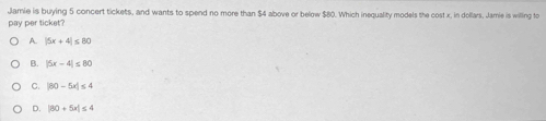 Jamie is buying 5 concert tickets, and wants to spend no more than $4 above or below $80. Which inequality models the cost x, in dollars, Jamie is willing to
pay per ticket?
A. |5x+4|≤ 80
B. |5x-4|≤ 80
C. |80-5x|≤ 4
D. |80+5x|≤ 4