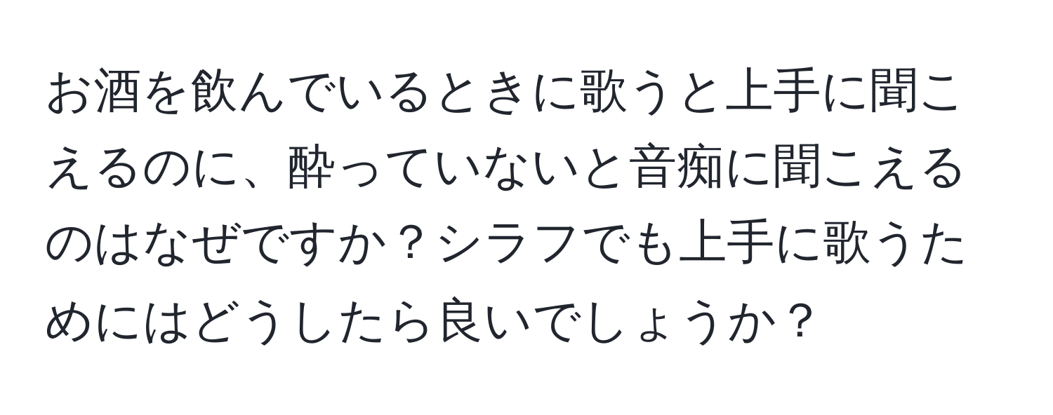 お酒を飲んでいるときに歌うと上手に聞こえるのに、酔っていないと音痴に聞こえるのはなぜですか？シラフでも上手に歌うためにはどうしたら良いでしょうか？