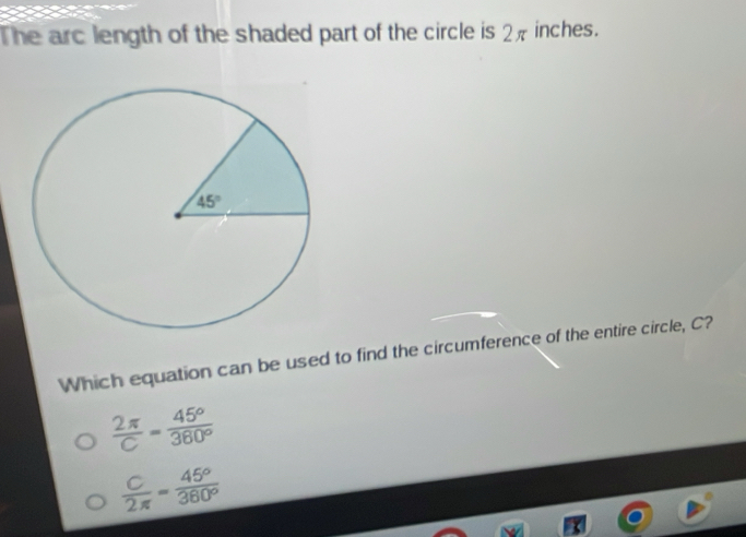 The arc length of the shaded part of the circle is 2π inches.
Which equation can be used to find the circumference of the entire circle, C?
 2π /C = 45°/360° 
 C/2π  = 45°/360° 