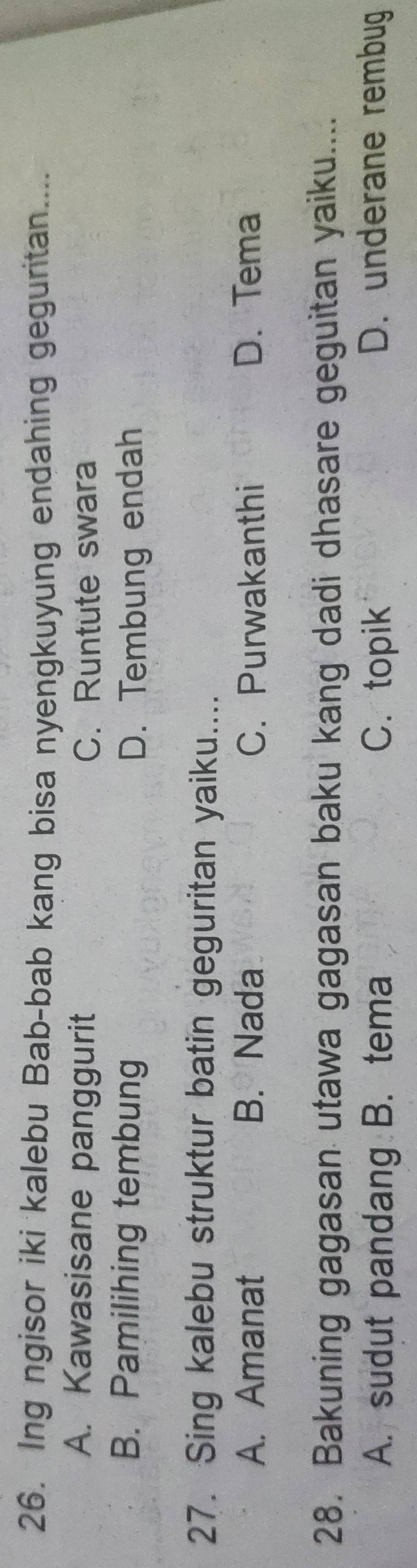 Ing ngisor iki kalebu Bab-bab kang bisa nyengkuyung endahing geguritan....
A. Kawasisane panggurit C. Runtute swara
B. Pamilihing tembung D. Tembung endah
27. Sing kalebu struktur batin geguritan yaiku....
A. Amanat B. Nada C. Purwakanthi D. Tema
28. Bakuning gagasan utawa gagasan baku kang dadi dhasare geguitan yaiku....
A. sudut pandang B. tema C.topik D. underane rembug