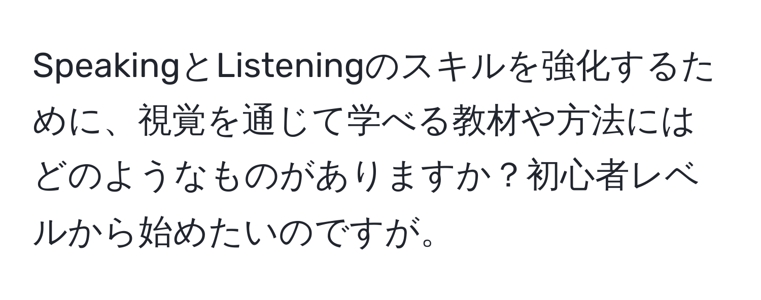 SpeakingとListeningのスキルを強化するために、視覚を通じて学べる教材や方法にはどのようなものがありますか？初心者レベルから始めたいのですが。