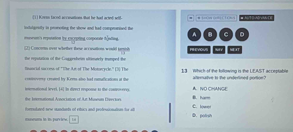 (1] Krens faced accusations that he had acted self- SHOW DIRECTIONS ● AUTO-AD VAN CE
indulgently in promoting the show and had compromised the
A B C D
museum's reputation by excepting corporate funding.
12
[2] Concerns over whether these accusations would  tan ish/13  PREVIOUS NAV NEXT
the reputation of the Guggenheim ultimately trumped the
financial success of "The Art of The Motorcycle." [3] The 13 Which of the following is the LEAST acceptable
controversy created by Kerns also had ramafications at the alternative to the underlined portion?
international level. [4] In direct response to the controversy, A. NO CHANGE
the International Association of Art Museum Directors B. harm
C. lower
formulated new standards of ethics and professionalism for all
D. polish
museums in its purview. 14