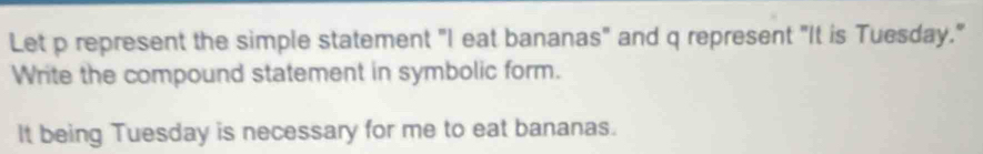 Let p represent the simple statement "I eat bananas" and q represent "It is Tuesday." 
Write the compound statement in symbolic form. 
It being Tuesday is necessary for me to eat bananas.