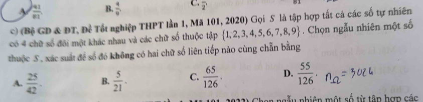  91/81 
B.  4/9 
C. overline 2'
B1
c) (Bộ GD & ĐT, Đề Tốt nghiệp THPT lần 1, Mã 101, 2020) Gọi S là tập hợp tất cả các số tự nhiên
có 4 chữ số đôi một khác nhau và các chữ số thuộc tập  1,2,3,4,5,6,7,8,9. Chọn ngẫu nhiên một số
thuộc S, xác suất đề số đó không có hai chữ số liên tiếp nào cùng chẵn bằng
A.  25/42 .  5/21 . 
B.
C.  65/126 .  55/126 . 
D.
a ngễu nhiên một số từ tập hợp các