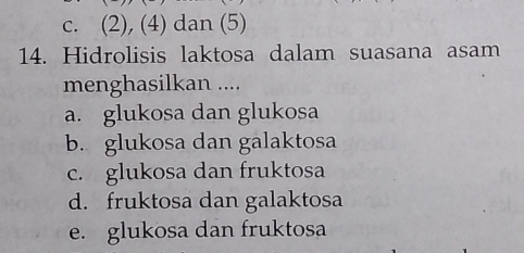 c. (2), (4) dan (5)
14. Hidrolisis laktosa dalam suasana asam
menghasilkan ....
a. glukosa dan glukosa
b. glukosa dan galaktosa
c. glukosa dan fruktosa
d. fruktosa dan galaktosa
e. glukosa dan fruktosa