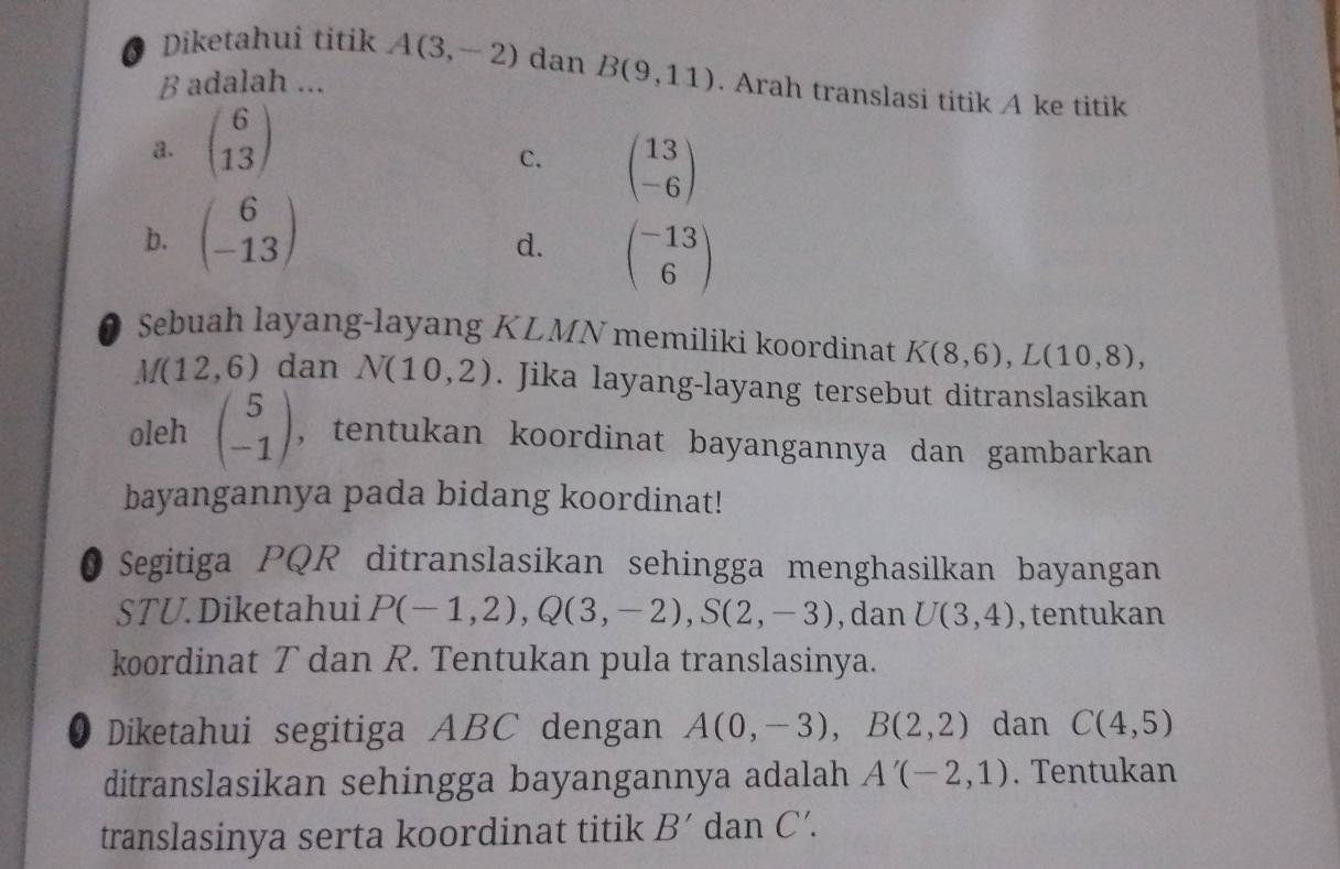 Diketahui titik A(3,-2) dan
B adalah ... B(9,11). Arah translasi titik A ke titik
a. beginpmatrix 6 13endpmatrix
C. beginpmatrix 13 -6endpmatrix
b. beginpmatrix 6 -13endpmatrix
d. beginpmatrix -13 6endpmatrix
Sebuah layang-layang KLMN memiliki koordinat K(8,6), L(10,8),
M(12,6) dan N(10,2). Jika layang-layang tersebut ditranslasikan
oleh beginpmatrix 5 -1endpmatrix , tentukan koordinat bayangannya dan gambarkan
bayangannya pada bidang koordinat!
0 Segitiga PQR ditranslasikan sehingga menghasilkan bayangan
STU. Diketahui P(-1,2), Q(3,-2), S(2,-3) , dan U(3,4) , tentukan
koordinat T dan R. Tentukan pula translasinya.
O Diketahui segitiga ABC dengan A(0,-3), B(2,2) dan C(4,5)
ditranslasikan sehingga bayangannya adalah A'(-2,1). Tentukan
translasinya serta koordinat titik B' dan C'.