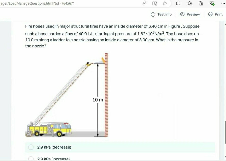 ager/LoadManageQuestions.html?tid=7645671 A^n …
Test info Preview Print
Fire hoses used in major structural fires have an inside diameter of 6.40 cm in Figure . Suppose
such a hose carries a flow of 40.0 L/s, starting at pressure of 1.62* 10^6N/m^2. The hose rises up
10.0 m along a ladder to a nozzle having an inside diameter of 3.00 cm. What is the pressure in
the nozzle?
2.9 kPa (decrease)
2 9 kPa (increase)